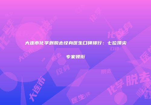 大连市化学剥脱去纹身医生口碑排行：七位顶尖专家领衔