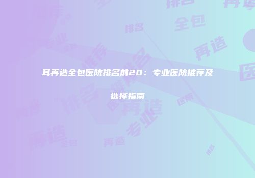 耳再造全包医院排名前20：专业医院推荐及选择指南