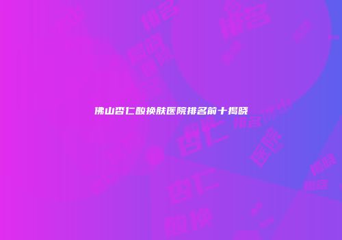 佛山杏仁酸换肤医院排名前十揭晓