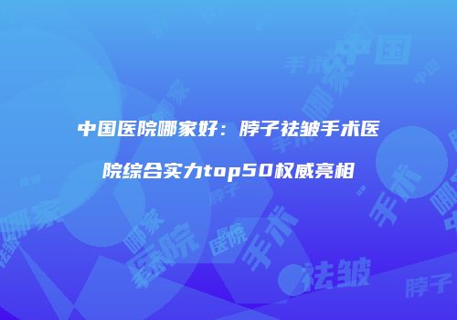 中国医院哪家好：脖子祛皱手术医院综合实力top50权威亮相