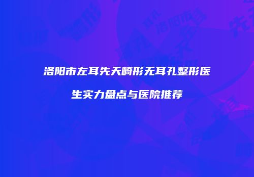 洛阳市左耳先天畸形无耳孔整形医生实力盘点与医院推荐