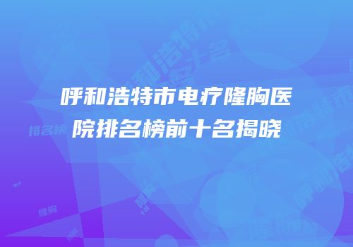呼和浩特市电疗隆胸医院排名榜前十名揭晓