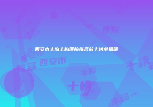 西安市丰韵丰胸医院排名前十榜单揭晓