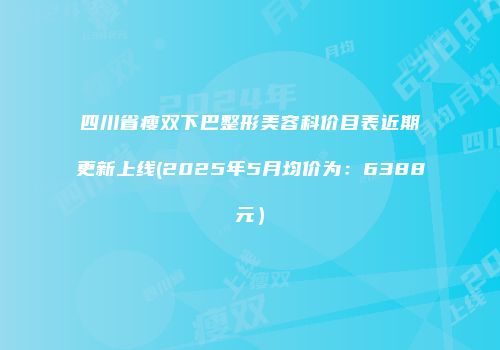 四川省瘦双下巴整形美容科价目表近期更新上线(2025年5月均价为：6388元）