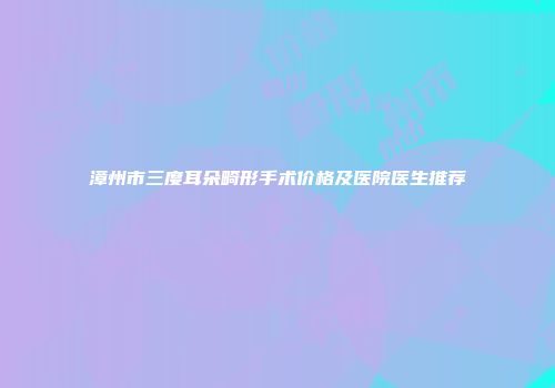 漳州市三度耳朵畸形手术价格及医院医生推荐