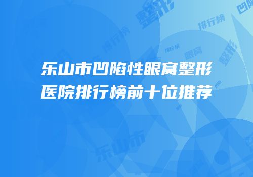 乐山市凹陷性眼窝整形医院排行榜前十位推荐