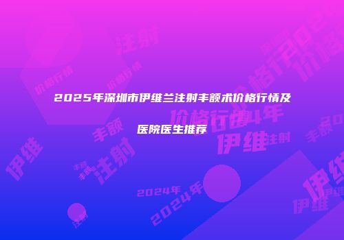 2025年深圳市伊维兰注射丰额术价格行情及医院医生推荐