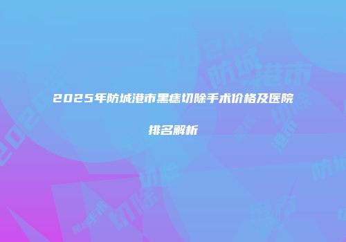 2025年防城港市黑痣切除手术价格及医院排名解析