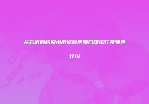 龙岩市唇腭裂术后修复医院口碑排行及特色介绍