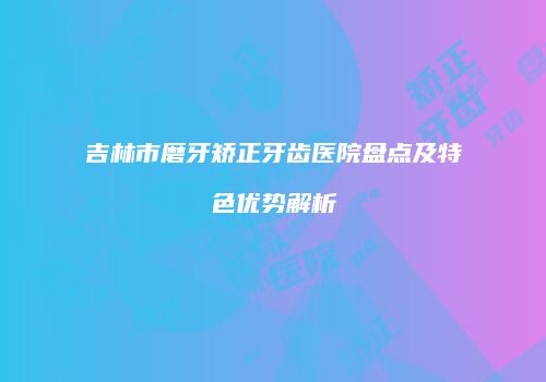 吉林市磨牙矫正牙齿医院盘点及特色优势解析