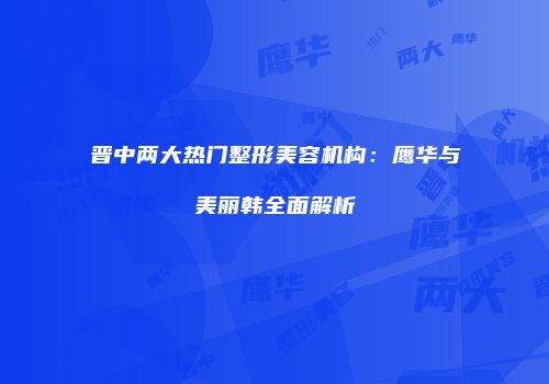 晋中两大热门整形美容机构：鹰华与美丽韩全面解析