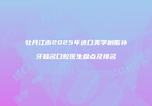 牡丹江市2025年进口美学树脂补牙知名口腔医生盘点及排名