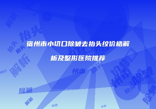 宿州市小切口除皱去抬头纹价格解析及整形医院推荐
