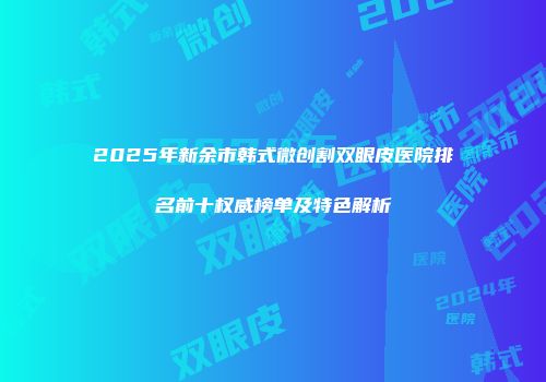 2025年新余市韩式微创割双眼皮医院排名前十权威榜单及特色解析