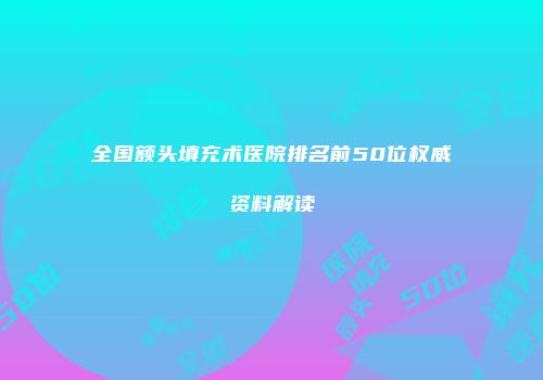 全国额头填充术医院排名前50位权威资料解读