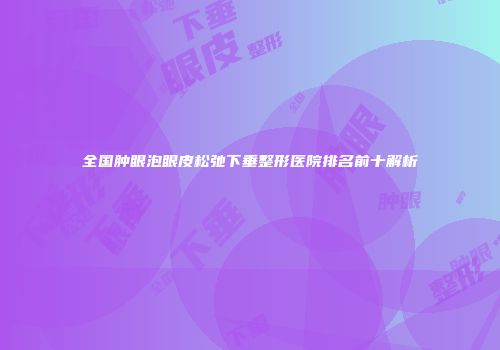 全国肿眼泡眼皮松弛下垂整形医院排名前十解析