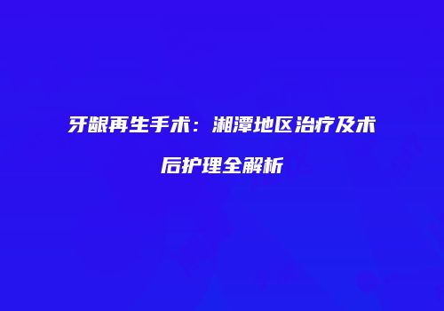 牙龈再生手术：湘潭地区治疗及术后护理全解析