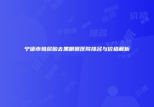 宁德市玻尿酸去黑眼圈医院排名与价格解析