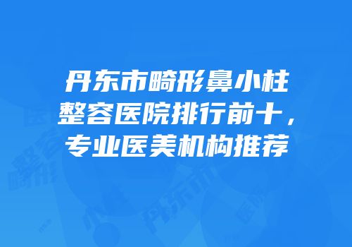丹东市畸形鼻小柱整容医院排行前十，专业医美机构推荐
