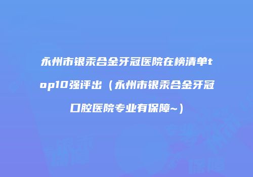 永州市银汞合金牙冠医院在榜清单top10强评出（永州市银汞合金牙冠口腔医院专业有保障~）
