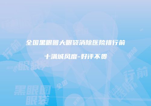 全国黑眼圈大眼袋消除医院排行前十满城风靡-好评不贵