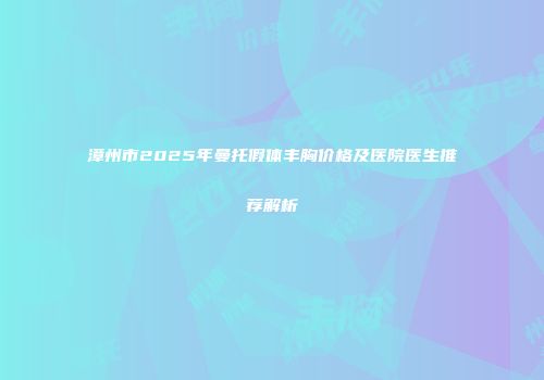 漳州市2025年曼托假体丰胸价格及医院医生推荐解析