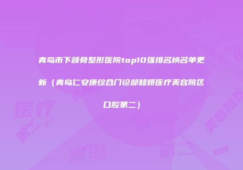 青岛市下颌骨整形医院top10强排名榜名单更新（青岛仁安康综合门诊部知妍医疗美容院区口腔第二）