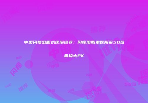 中国闪瘦溶脂术医院推荐：闪瘦溶脂术医院前50位机构大PK