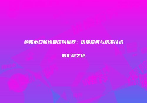 绵阳市口腔修复医院推荐：优质服务与精湛技术的汇聚之地
