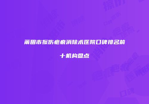莆田市擦伤疤痕消除术医院口碑排名前十机构盘点