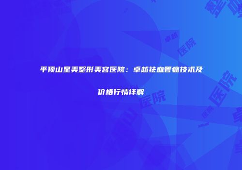 平顶山星美整形美容医院：卓越祛血管瘤技术及价格行情详解