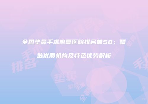全国垫鼻手术修复医院排名前50：精选优质机构及特色优势解析