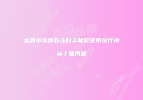 太原市玻尿酸注射丰脸颊医院排行榜前十强揭秘
