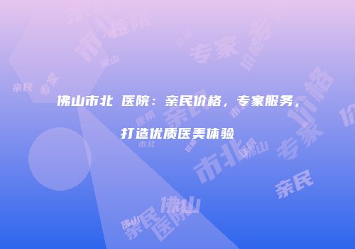 佛山市北滘医院：亲民价格，专家服务，打造优质医美体验