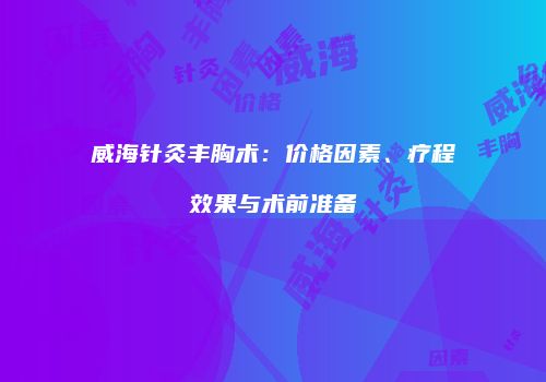 威海针灸丰胸术：价格因素、疗程效果与术前准备