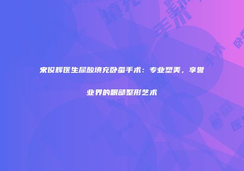 宋俊辉医生尿酸填充卧蚕手术：专业塑美，享誉业界的眼部整形艺术