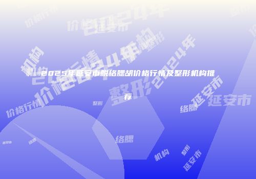 2025年延安市脱络腮胡价格行情及整形机构推荐