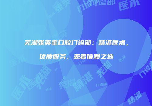 芜湖张英奎口腔门诊部：精湛医术，优质服务，患者信赖之选