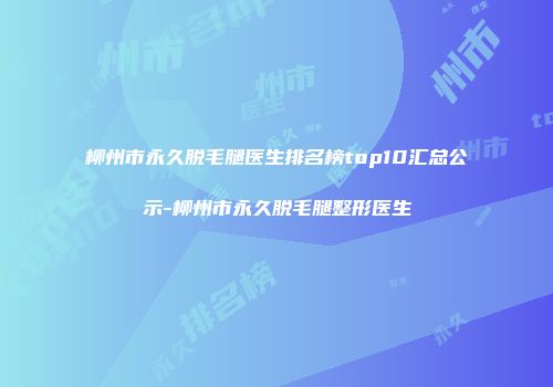 柳州市永久脱毛腿医生排名榜top10汇总公示-柳州市永久脱毛腿整形医生