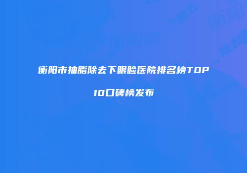 衡阳市抽脂除去下眼睑医院排名榜TOP10口碑榜发布