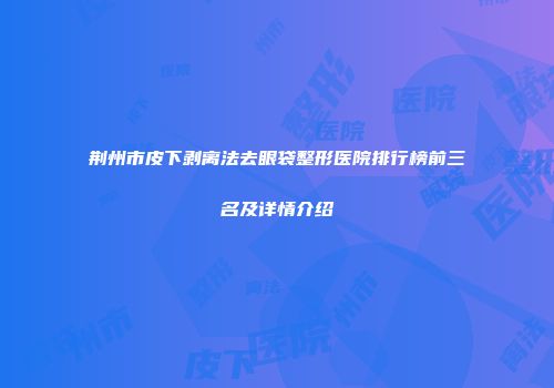 荆州市皮下剥离法去眼袋整形医院排行榜前三名及详情介绍