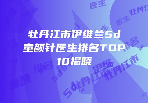 牡丹江市伊维兰5d童颜针医生排名TOP10揭晓