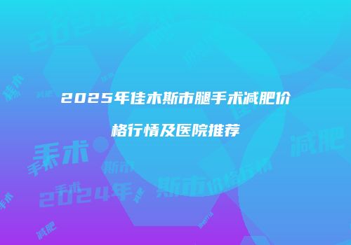 2025年佳木斯市腿手术减肥价格行情及医院推荐