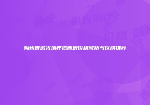 梅州市激光治疗褐青斑价格解析与医院推荐