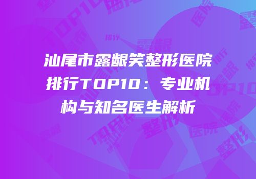 汕尾市露龈笑整形医院排行TOP10：专业机构与知名医生解析