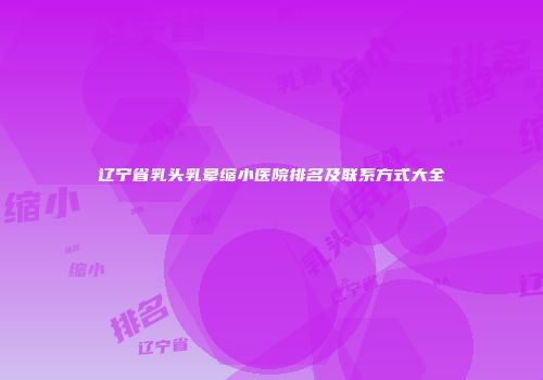 辽宁省乳头乳晕缩小医院排名及联系方式大全