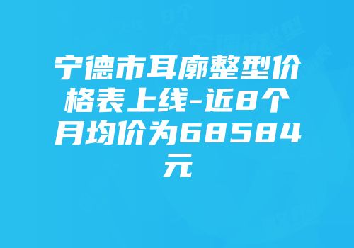 宁德市耳廓整型价格表上线-近8个月均价为68584元