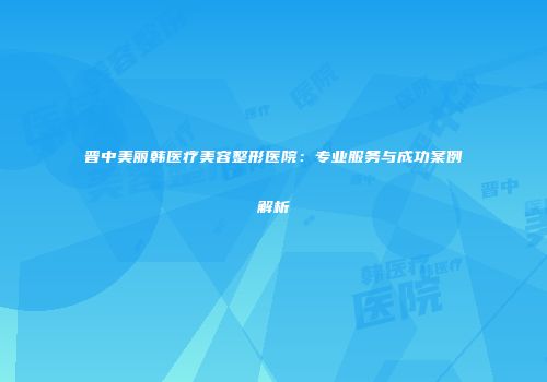 晋中美丽韩医疗美容整形医院：专业服务与成功案例解析