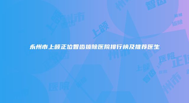 永州市上颌正位智齿拔除医院排行榜及推荐医生