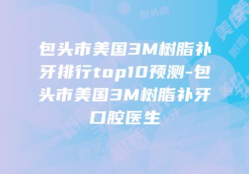 包头市美国3M树脂补牙排行top10预测-包头市美国3M树脂补牙口腔医生